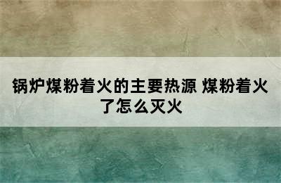 锅炉煤粉着火的主要热源 煤粉着火了怎么灭火